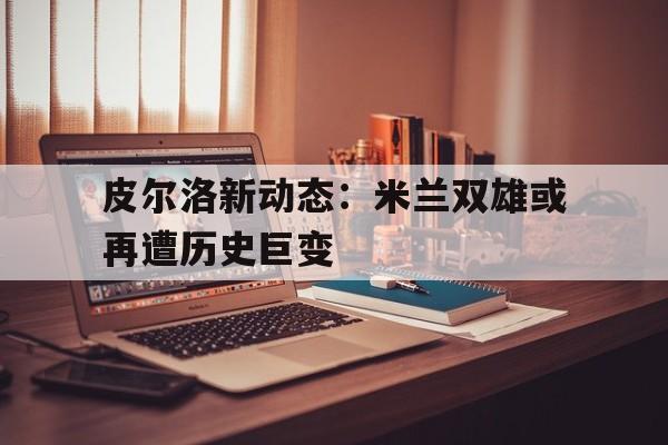 杏彩体育网页版-包含皮尔洛新动态：米兰双雄或再遭历史巨变的词条
